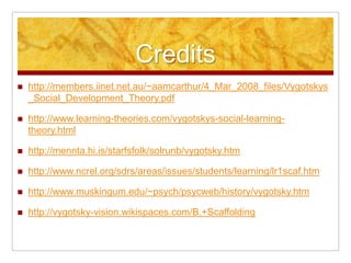 Credits
   http://members.iinet.net.au/~aamcarthur/4_Mar_2008_files/Vygotskys
    _Social_Development_Theory.pdf

   http://www.learning-theories.com/vygotskys-social-learning-
    theory.html

   http://mennta.hi.is/starfsfolk/solrunb/vygotsky.htm

   http://www.ncrel.org/sdrs/areas/issues/students/learning/lr1scaf.htm

   http://www.muskingum.edu/~psych/psycweb/history/vygotsky.htm

   http://vygotsky-vision.wikispaces.com/B.+Scaffolding
 