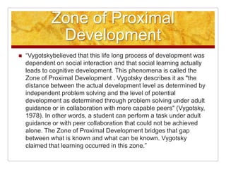 Zone of Proximal
              Development
   “Vygotskybelieved that this life long process of development was
    dependent on social interaction and that social learning actually
    leads to cognitive development. This phenomena is called the
    Zone of Proximal Development . Vygotsky describes it as "the
    distance between the actual development level as determined by
    independent problem solving and the level of potential
    development as determined through problem solving under adult
    guidance or in collaboration with more capable peers" (Vygotsky,
    1978). In other words, a student can perform a task under adult
    guidance or with peer collaboration that could not be achieved
    alone. The Zone of Proximal Development bridges that gap
    between what is known and what can be known. Vygotsky
    claimed that learning occurred in this zone.”
 