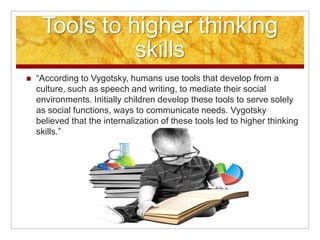 Tools to higher thinking
               skills
   “According to Vygotsky, humans use tools that develop from a
    culture, such as speech and writing, to mediate their social
    environments. Initially children develop these tools to serve solely
    as social functions, ways to communicate needs. Vygotsky
    believed that the internalization of these tools led to higher thinking
    skills.”
 