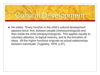Cultural Development
   He states: “Every function in the child’s cultural development
    appears twice: first, between people (interpsychological) and
    then inside the child (intrapsychological). This applies equally to
    voluntary attention, to logical memory, and to the formation of
    ideas. All the higher functions originate as actual relationships
    between individuals” (Vygotsky, 1978, p.57).
 