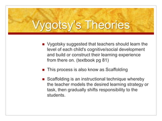 Vygotsy’s Theories
    Vygotsky suggested that teachers should learn the
     level of each child's cognitive/social development
     and build or construct their learning experience
     from there on. (textbook pg 81)

    This process is also know as Scaffolding

    Scaffolding is an instructional technique whereby
     the teacher models the desired learning strategy or
     task, then gradually shifts responsibility to the
     students.
 
