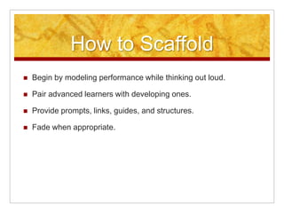 How to Scaffold
   Begin by modeling performance while thinking out loud.

   Pair advanced learners with developing ones.

   Provide prompts, links, guides, and structures.

   Fade when appropriate.
 