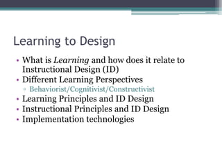 Learning to Design
• What is Learning and how does it relate to
Instructional Design (ID)
• Different Learning Perspectives
▫ Behaviorist/Cognitivist/Constructivist
• Learning Principles and ID Design
• Instructional Principles and ID Design
• Implementation technologies
 