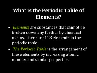 What is the Periodic Table of
Elements?
• Elements are substances that cannot be
broken down any further by chemical
means. There are 118 elements in the
periodic table.
• The Periodic Table is the arrangement of
these elements by increasing atomic
number and similar properties.
 