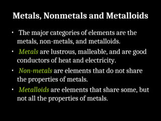 Metals, Nonmetals and Metalloids
• The major categories of elements are the
metals, non-metals, and metalloids.
• Metals are lustrous, malleable, and are good
conductors of heat and electricity.
• Non-metals are elements that do not share
the properties of metals.
• Metalloids are elements that share some, but
not all the properties of metals.
 