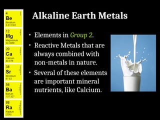 Alkaline Earth Metals
• Elements in Group 2.
• Reactive Metals that are
always combined with
non-metals in nature.
• Several of these elements
are important mineral
nutrients, like Calcium.
 