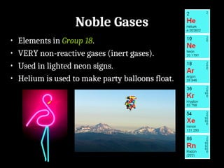 Noble Gases
• Elements in Group 18.
• VERY non-reactive gases (inert gases).
• Used in lighted neon signs.
• Helium is used to make party balloons float.
 