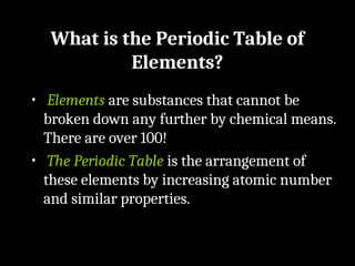 What is the Periodic Table of
Elements?
• Elements are substances that cannot be
broken down any further by chemical means.
There are over 100!
• The Periodic Table is the arrangement of
these elements by increasing atomic number
and similar properties.
 