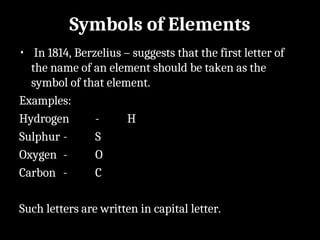 Symbols of Elements
• In 1814, Berzelius – suggests that the first letter of
the name of an element should be taken as the
symbol of that element.
Examples:
Hydrogen - H
Sulphur - S
Oxygen - O
Carbon - C
Such letters are written in capital letter.
 