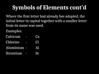 Symbols of Elements cont’d
Where the first letter had already bee adopted, the
initial letter in capital together with a smaller letter
from its name was used.
Examples:
Calcicum - Ca
Chlorine - Cl
Aluminium - Al
Strontium - Sr
 