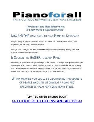 NOW ANYONE CAN LEARN TO PLAY PIANO OR KEYBOARD
Imagine being able to sit down at a piano and just PLAY – Ballads, Pop, Blues, Jazz,
Ragtime, even amazing Classical pieces?

Now you can.. and you can do it in months not years without wasting money, time and
effort on traditional Piano Lessons.


IT COULDN’T BE EASIER TO LEARN PIANO!
Everything in Pianoforall is Right where you need it to be. As you go through each book you
can click on either Audio or Video files and INSTANTLY hear or see what you are reading
about and then print out whatever pages you want to set on your Piano. You don’t have to
search your computer for lots of files and have lots of windows open.



 WITHIN MINUTES YOU COULD BE DISCOVERING THE SECRETS
           OF PEOPLE WHO CAN SIT DOWN AT A PIANO AND
           EFFORTLESSLY PLAY ANY SONG IN ANY STYLE.


                    (LIMITED OFFER ENDING SOON)
 >> CLICK HERE TO GET INSTANT ACCESS <<
 