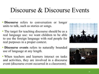 Discourse & Discourse Events
 Discourse refers to conversation or longer
units to talk, such as stories or songs.
 The target for teaching discourse should be as a
real language use: we want children to be able
to use the foreign language with real people for
real purposes in a proper context.
 Discourse events refers to naturally bounded
use of language at any length.
 When teachers and learners interact on tasks
and activities, they are involved in a discourse
event (discourse event occurred in a classroom).
10
 