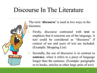 Discourse In The Literature
The term ‘discourse’ is used in two ways in the
literature.
1. Firstly, discourse contrasted with text to
emphasis that it concerns use of the language. A
text could be considered as “discourse” if
context of use and users of text are included.
(Example: Shopping List)
2. Secondly, the use of discourse is in contrast to
sentence, when it refers to a piece of language
longer than the sentence. (Example: paragraphs
or to books, articles or other large units of text)
12
 