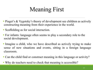 Meaning First
 Piaget’s & Vygotsky’s theory of development see children as actively
constructing meaning from their experience in the world.
 Scaffolding as for social interaction.
 For infants: language often seems to play a secondary role to the
social development.
 Imagine a child, who we have described as actively trying to make
sense of new situations and events, sitting in a foreign language
classroom.
 Can the child find or construct meaning in this language or activity?
 Why do teachers need to check that meaning is accessible?
13
 