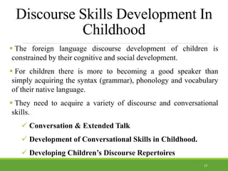 Discourse Skills Development In
Childhood
 The foreign language discourse development of children is
constrained by their cognitive and social development.
 For children there is more to becoming a good speaker than
simply acquiring the syntax (grammar), phonology and vocabulary
of their native language.
 They need to acquire a variety of discourse and conversational
skills.
 Conversation & Extended Talk
 Development of Conversational Skills in Childhood.
 Developing Children’s Discourse Repertoires
17
 