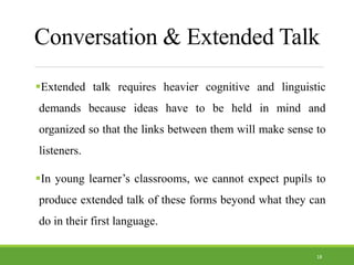 Conversation & Extended Talk
Extended talk requires heavier cognitive and linguistic
demands because ideas have to be held in mind and
organized so that the links between them will make sense to
listeners.
In young learner’s classrooms, we cannot expect pupils to
produce extended talk of these forms beyond what they can
do in their first language.
18
 