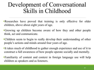 Development of Conversational
Skills in Childhood
Researches have proved that training is only effective for older
children, above about eight years of age.
Growing up children become aware of how they and other people
think, act and communicate.
Children seem to begin to really develop their understanding of other
people’s actions and minds around four years of age.
It takes much of childhood to gather enough experience and use of it to
construct a full awareness of how people operate socially and mentally.
Familiarity of content and context in foreign language use will help
children as speakers and as listeners.
20
 