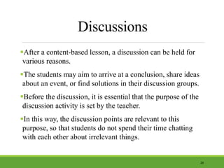 Discussions
After a content-based lesson, a discussion can be held for
various reasons.
The students may aim to arrive at a conclusion, share ideas
about an event, or find solutions in their discussion groups.
Before the discussion, it is essential that the purpose of the
discussion activity is set by the teacher.
In this way, the discussion points are relevant to this
purpose, so that students do not spend their time chatting
with each other about irrelevant things.
24
 