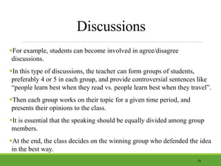 Discussions
For example, students can become involved in agree/disagree
discussions.
In this type of discussions, the teacher can form groups of students,
preferably 4 or 5 in each group, and provide controversial sentences like
“people learn best when they read vs. people learn best when they travel”.
Then each group works on their topic for a given time period, and
presents their opinions to the class.
It is essential that the speaking should be equally divided among group
members.
At the end, the class decides on the winning group who defended the idea
in the best way.
25
 