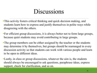 Discussions
This activity fosters critical thinking and quick decision making, and
students learn how to express and justify themselves in polite ways while
disagreeing with the others.
For efficient group discussions, it is always better not to form large groups,
because quiet students may avoid contributing in large groups.
The group members can be either assigned by the teacher or the students
may determine it by themselves, but groups should be rearranged in every
discussion activity so that students can work with various people and learn
to be open to different ideas.
Lastly, in class or group discussions, whatever the aim is, the students
should always be encouraged to ask questions, paraphrase ideas, express
support, check for clarification, and so on.
26
 