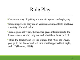 Role Play
One other way of getting students to speak is role-playing.
Students pretend they are in various social contexts and have
a variety of social roles.
In role-play activities, the teacher gives information to the
learners such as who they are and what they think or feel.
Thus, the teacher can tell the student that "You are David,
you go to the doctor and tell him what happened last night,
and…" (Harmer, 1984)
27
 