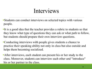 Interviews
Students can conduct interviews on selected topics with various
people.
It is a good idea that the teacher provides a rubric to students so that
they know what type of questions they can ask or what path to follow,
but students should prepare their own interview questions.
Conducting interviews with people gives students a chance to
practice their speaking ability not only in class but also outside and
helps them becoming socialized.
After interviews, each student can present his or her study to the
class. Moreover, students can interview each other and "introduce"
his or her partner to the class.
28
 