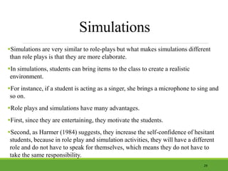 Simulations
Simulations are very similar to role-plays but what makes simulations different
than role plays is that they are more elaborate.
In simulations, students can bring items to the class to create a realistic
environment.
For instance, if a student is acting as a singer, she brings a microphone to sing and
so on.
Role plays and simulations have many advantages.
First, since they are entertaining, they motivate the students.
Second, as Harmer (1984) suggests, they increase the self-confidence of hesitant
students, because in role play and simulation activities, they will have a different
role and do not have to speak for themselves, which means they do not have to
take the same responsibility.
29
 