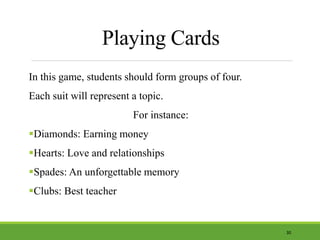 Playing Cards
In this game, students should form groups of four.
Each suit will represent a topic.
For instance:
Diamonds: Earning money
Hearts: Love and relationships
Spades: An unforgettable memory
Clubs: Best teacher
30
 