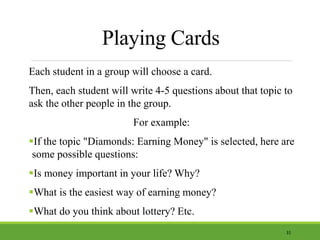 Playing Cards
Each student in a group will choose a card.
Then, each student will write 4-5 questions about that topic to
ask the other people in the group.
For example:
If the topic "Diamonds: Earning Money" is selected, here are
some possible questions:
Is money important in your life? Why?
What is the easiest way of earning money?
What do you think about lottery? Etc.
31
 