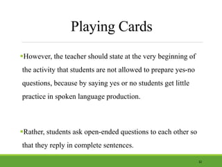 Playing Cards
However, the teacher should state at the very beginning of
the activity that students are not allowed to prepare yes-no
questions, because by saying yes or no students get little
practice in spoken language production.
Rather, students ask open-ended questions to each other so
that they reply in complete sentences.
32
 