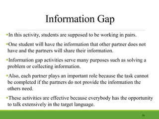 Information Gap
In this activity, students are supposed to be working in pairs.
One student will have the information that other partner does not
have and the partners will share their information.
Information gap activities serve many purposes such as solving a
problem or collecting information.
Also, each partner plays an important role because the task cannot
be completed if the partners do not provide the information the
others need.
These activities are effective because everybody has the opportunity
to talk extensively in the target language.
33
 