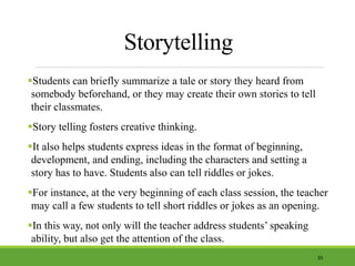 Storytelling
Students can briefly summarize a tale or story they heard from
somebody beforehand, or they may create their own stories to tell
their classmates.
Story telling fosters creative thinking.
It also helps students express ideas in the format of beginning,
development, and ending, including the characters and setting a
story has to have. Students also can tell riddles or jokes.
For instance, at the very beginning of each class session, the teacher
may call a few students to tell short riddles or jokes as an opening.
In this way, not only will the teacher address students’ speaking
ability, but also get the attention of the class.
35
 