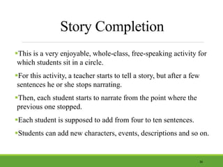 Story Completion
This is a very enjoyable, whole-class, free-speaking activity for
which students sit in a circle.
For this activity, a teacher starts to tell a story, but after a few
sentences he or she stops narrating.
Then, each student starts to narrate from the point where the
previous one stopped.
Each student is supposed to add from four to ten sentences.
Students can add new characters, events, descriptions and so on.
36
 