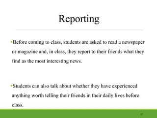 Reporting
Before coming to class, students are asked to read a newspaper
or magazine and, in class, they report to their friends what they
find as the most interesting news.
Students can also talk about whether they have experienced
anything worth telling their friends in their daily lives before
class.
37
 