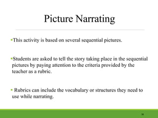 Picture Narrating
This activity is based on several sequential pictures.
Students are asked to tell the story taking place in the sequential
pictures by paying attention to the criteria provided by the
teacher as a rubric.
 Rubrics can include the vocabulary or structures they need to
use while narrating.
38
 
