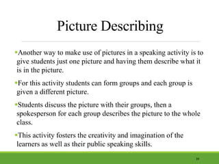 Picture Describing
Another way to make use of pictures in a speaking activity is to
give students just one picture and having them describe what it
is in the picture.
For this activity students can form groups and each group is
given a different picture.
Students discuss the picture with their groups, then a
spokesperson for each group describes the picture to the whole
class.
This activity fosters the creativity and imagination of the
learners as well as their public speaking skills.
39
 