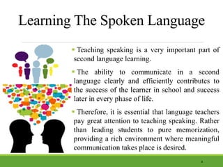Learning The Spoken Language
 Teaching speaking is a very important part of
second language learning.
 The ability to communicate in a second
language clearly and efficiently contributes to
the success of the learner in school and success
later in every phase of life.
 Therefore, it is essential that language teachers
pay great attention to teaching speaking. Rather
than leading students to pure memorization,
providing a rich environment where meaningful
communication takes place is desired.
4
 