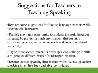 Suggestions for Teachers in
Teaching Speaking
Here are some suggestions for English language teachers while
teaching oral language:
Provide maximum opportunity to students to speak the target
language by providing a rich environment that contains
collaborative work, authentic materials and tasks, and shared
knowledge.
Try to involve each student in every speaking activity; for this
aim, practice different ways of student participation.
Reduce teacher speaking time in class while increasing student
speaking time. Step back and observe students.
42
 