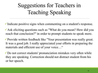 Suggestions for Teachers in
Teaching Speaking
Indicate positive signs when commenting on a student's response.
Ask eliciting questions such as "What do you mean? How did you
reach that conclusion?" in order to prompt students to speak more.
Provide written feedback like "Your presentation was really great.
It was a good job. I really appreciated your efforts in preparing the
materials and efficient use of your voice…“
Do not correct students' pronunciation mistakes very often while
they are speaking. Correction should not distract student from his
or her speech.
43
 