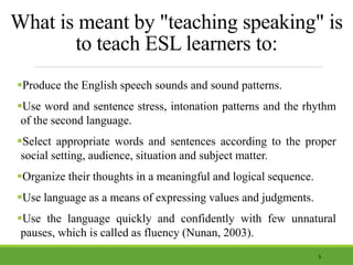 What is meant by "teaching speaking" is
to teach ESL learners to:
Produce the English speech sounds and sound patterns.
Use word and sentence stress, intonation patterns and the rhythm
of the second language.
Select appropriate words and sentences according to the proper
social setting, audience, situation and subject matter.
Organize their thoughts in a meaningful and logical sequence.
Use language as a means of expressing values and judgments.
Use the language quickly and confidently with few unnatural
pauses, which is called as fluency (Nunan, 2003).
5
 