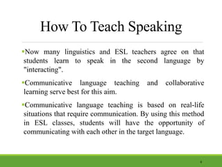 How To Teach Speaking
Now many linguistics and ESL teachers agree on that
students learn to speak in the second language by
"interacting".
Communicative language teaching and collaborative
learning serve best for this aim.
Communicative language teaching is based on real-life
situations that require communication. By using this method
in ESL classes, students will have the opportunity of
communicating with each other in the target language.
6
 