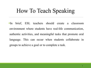 How To Teach Speaking
In brief, ESL teachers should create a classroom
environment where students have real-life communication,
authentic activities, and meaningful tasks that promote oral
language. This can occur when students collaborate in
groups to achieve a goal or to complete a task.
7
 