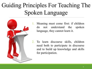Guiding Principles For Teaching The
Spoken Language
1. Meaning must come first: if children
do not understand the spoken
language, they cannot learn it.
2. To learn discourse skills, children
need both to participate in discourse
and to build up knowledge and skills
for participation.
9
 