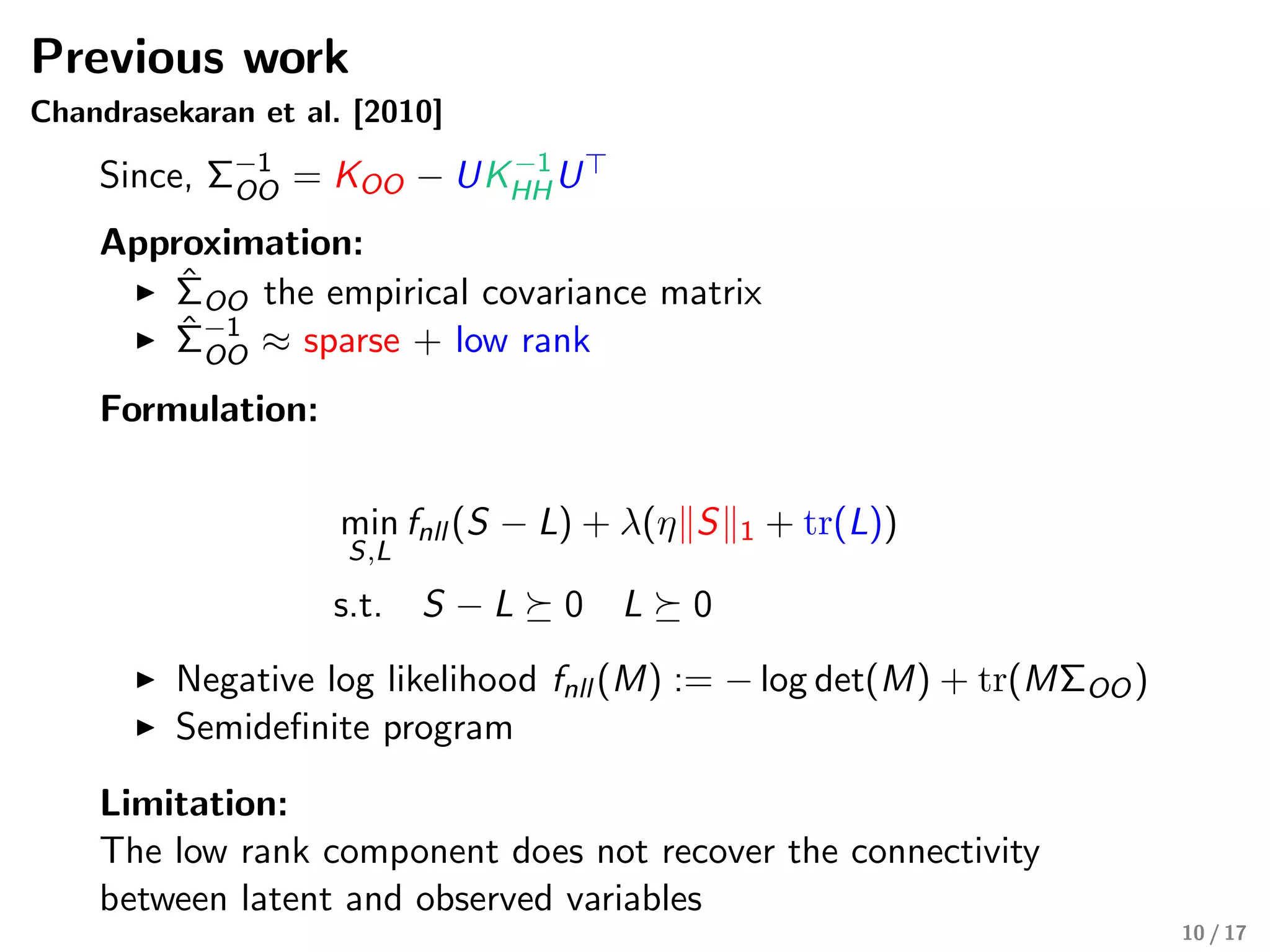 Previous work
Chandrasekaran et al. [2010]
Since, Σ−1
OO = KOO − UK−1
HHU
Approximation:
ˆΣOO the empirical covariance matrix
ˆΣ−1
OO ≈ sparse + low rank
Formulation:
min
S,L
fnll (S − L) + λ(η S 1 + tr(L))
s.t. S − L 0 L 0
Negative log likelihood fnll (M) := − log det(M) + tr(MΣOO)
Semideﬁnite program
Limitation:
The low rank component does not recover the connectivity
between latent and observed variables
10 / 17
 