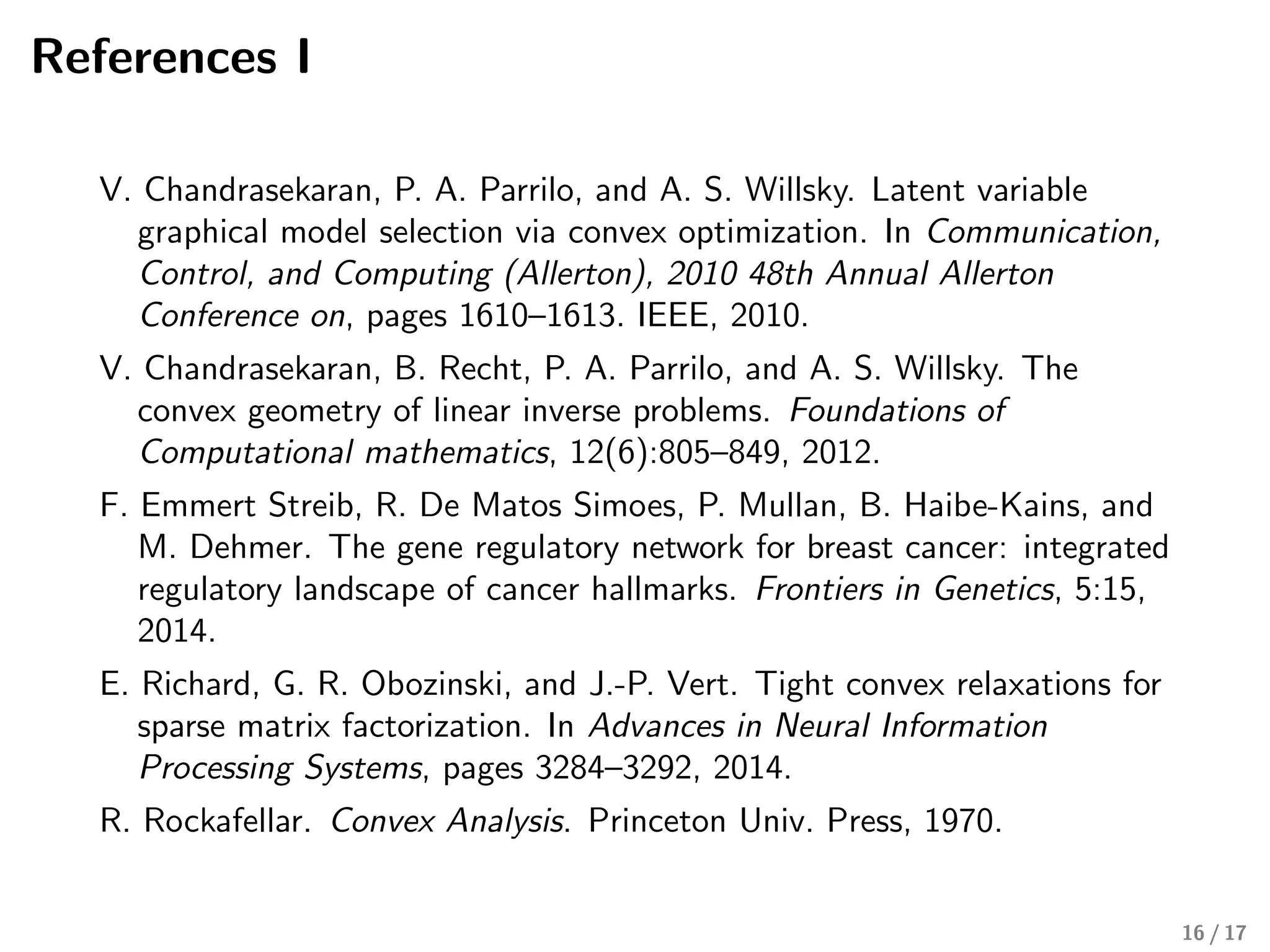 References I
V. Chandrasekaran, P. A. Parrilo, and A. S. Willsky. Latent variable
graphical model selection via convex optimization. In Communication,
Control, and Computing (Allerton), 2010 48th Annual Allerton
Conference on, pages 1610–1613. IEEE, 2010.
V. Chandrasekaran, B. Recht, P. A. Parrilo, and A. S. Willsky. The
convex geometry of linear inverse problems. Foundations of
Computational mathematics, 12(6):805–849, 2012.
F. Emmert Streib, R. De Matos Simoes, P. Mullan, B. Haibe-Kains, and
M. Dehmer. The gene regulatory network for breast cancer: integrated
regulatory landscape of cancer hallmarks. Frontiers in Genetics, 5:15,
2014.
E. Richard, G. R. Obozinski, and J.-P. Vert. Tight convex relaxations for
sparse matrix factorization. In Advances in Neural Information
Processing Systems, pages 3284–3292, 2014.
R. Rockafellar. Convex Analysis. Princeton Univ. Press, 1970.
16 / 17
 