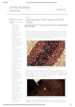 3/20/2018 Learning The Three Roast Levels Of Coffee - Emile Haddad Seattle
https://sites.google.com/site/emilehaddadseattle/blog/learning-the-three-roast-levels-of-coffee 1/2
Emile Haddad
Seattle
Home
About Emile Haddad
Seattle
Blog
A Guide To
Listening For
Better Business
Management
Beans fresh:
Determining the
freshness of
roasted coffee
grounds
Beyond The Brew:
Using Coffee
Grounds For The
Home And Garden
Bulletproof Coffee:
Is It Worth The
Hype?
Fostering care and
inclusivity in a
diverse team
Fun Team-Building
Activities And
Games To Try Out
How Does
Authentic
Engagement Affect
a Business?
How To Promote
Innovation In The
Workplace: A
Business Leader's
Guide
Learning The
Three Roast
Levels Of Coffee
More On the Best
Traits of the Best
Employees
Research:
Management a Key
Factor in Retaining
Employees
So You’d Rather
Make It At Home:
The Essential
Coffee-Making
Equipment
The Experts Weigh
in: Are Team
Building Activities
Effective?
The Power Of
Employee
Blog >
Learning The Three Roast Levels Of
Coffee
posted Dec 26, 2016, 12:42 AM by Emile Haddad Seattle   [ updated Dec 26,
2016, 12:43 AM ]
Coffee is considered one of the most popular drinks in the world.
This is entirely understandable; the beverage’s rich, dark, and
flavorful taste keeps people energized for several hours in a day.
And such feeling associated with coffee is related to its roast
level. Below are three main coffee roast levels.
Image Source: foodal.com
Light: Beans are light brown in color, with this roast level
preferred for milder coffee varieties. The beans will have no oil
on the surface. This is because the beans were not subjected to
enough heat for the oils to break onto the surface. Typically, this
roast has a distinct floral or fruity taste.
Image Source: ncausa.org
Medium: Considered the Goldilocks bean, medium roast coffee is
preferred by many drinkers because of its strong flavor without
Search this site
 