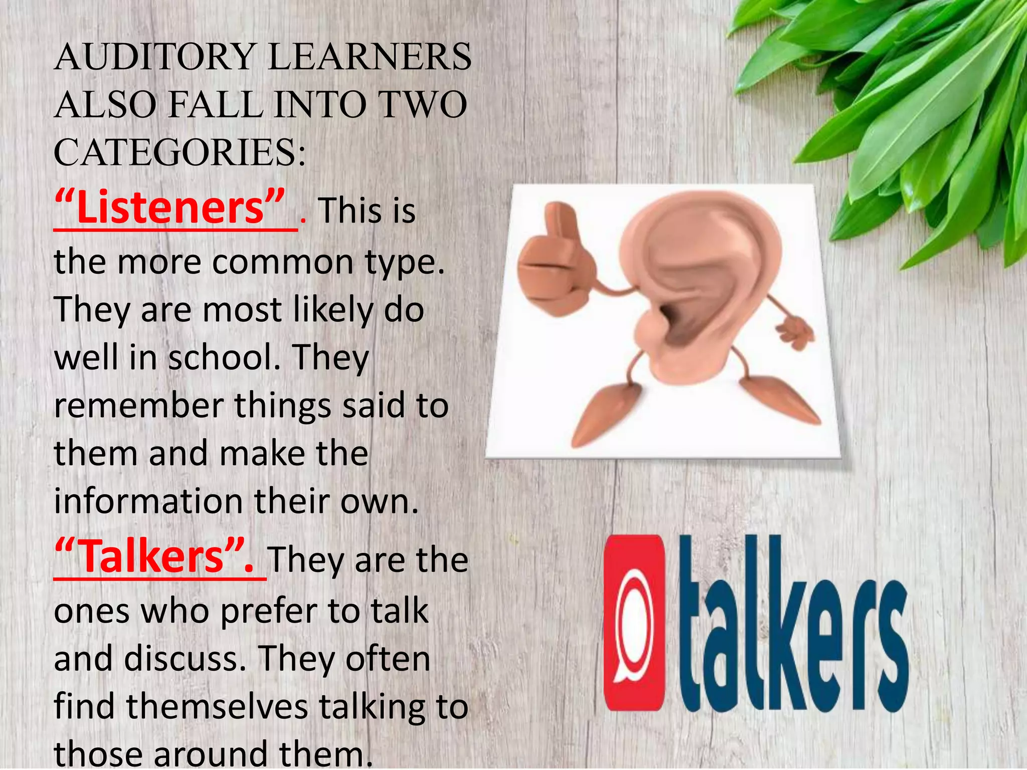 AUDITORY LEARNERS
ALSO FALL INTO TWO
CATEGORIES:
“Listeners” . This is
the more common type.
They are most likely do
well in school. They
remember things said to
them and make the
information their own.
“Talkers”. They are the
ones who prefer to talk
and discuss. They often
find themselves talking to
those around them.
 