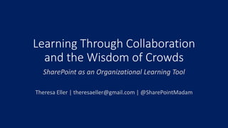 Learning Through Collaboration
and the Wisdom of Crowds
SharePoint as an Organizational Learning Tool
Theresa Eller | theresaeller@gmail.com | @SharePointMadam
 