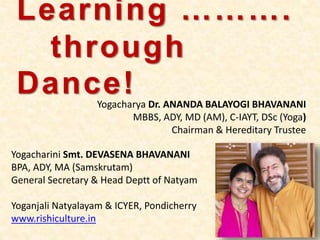 Learning ……….
through
Dance!Yogacharya Dr. ANANDA BALAYOGI BHAVANANI
MBBS, ADY, MD (AM), C-IAYT, DSc (Yoga)
Chairman & Hereditary Trustee
Yogacharini Smt. DEVASENA BHAVANANI
BPA, ADY, MA (Samskrutam)
General Secretary & Head Deptt of Natyam
Yoganjali Natyalayam & ICYER, Pondicherry
www.rishiculture.in
 