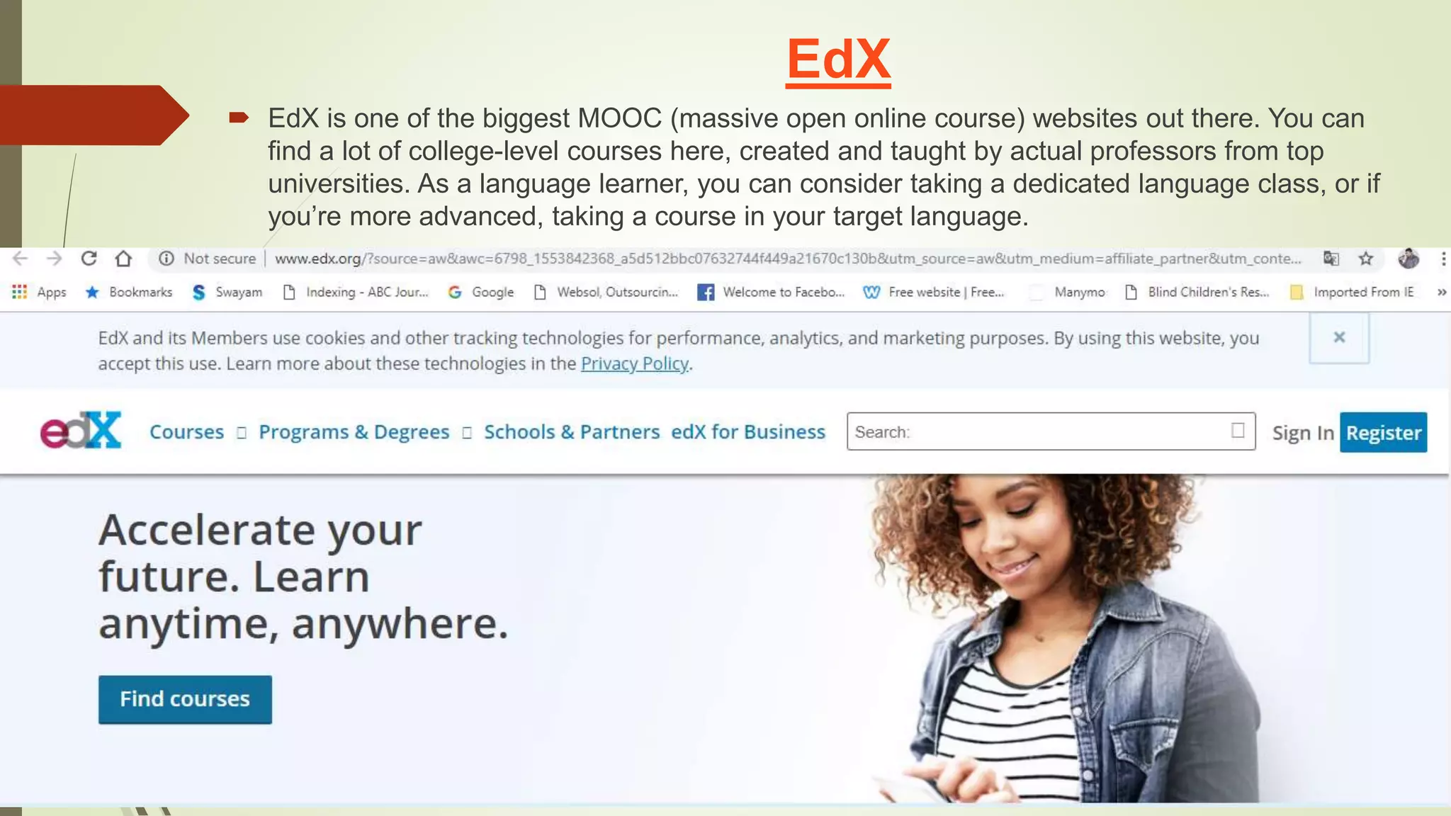 EdX
 EdX is one of the biggest MOOC (massive open online course) websites out there. You can
find a lot of college-level courses here, created and taught by actual professors from top
universities. As a language learner, you can consider taking a dedicated language class, or if
you’re more advanced, taking a course in your target language.
 